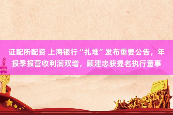 证配所配资 上海银行“扎堆”发布重要公告，年报季报营收利润双增，顾建忠获提名执行董事