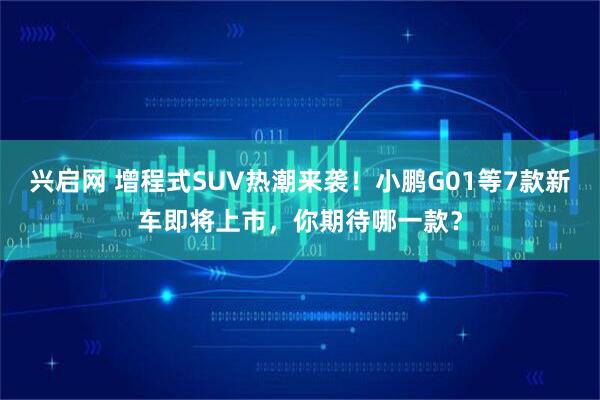 兴启网 增程式SUV热潮来袭！小鹏G01等7款新车即将上市，你期待哪一款？