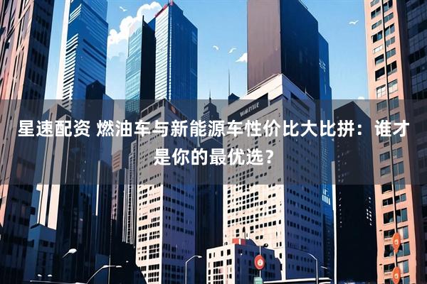 星速配资 燃油车与新能源车性价比大比拼：谁才是你的最优选？