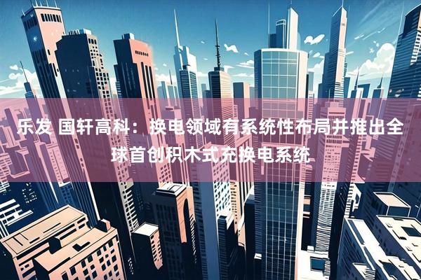 乐发 国轩高科：换电领域有系统性布局并推出全球首创积木式充换电系统