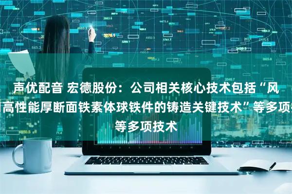 声优配音 宏德股份：公司相关核心技术包括“风电用高性能厚断面铁素体球铁件的铸造关键技术”等多项技术
