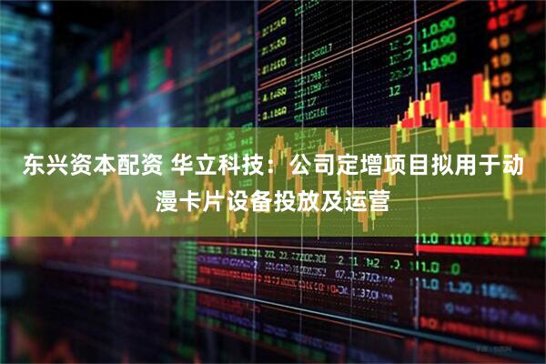 东兴资本配资 华立科技：公司定增项目拟用于动漫卡片设备投放及运营