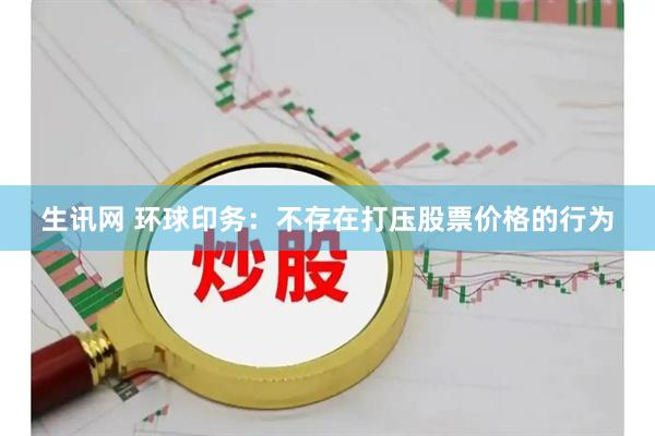 生讯网 环球印务：不存在打压股票价格的行为