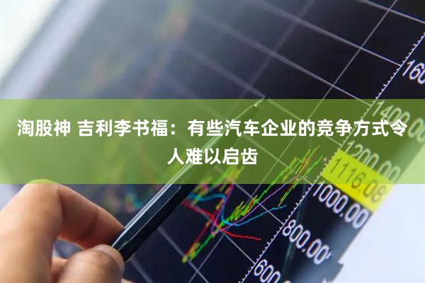 淘股神 吉利李书福：有些汽车企业的竞争方式令人难以启齿