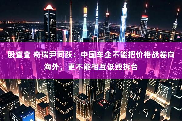 股查查 奇瑞尹同跃：中国车企不能把价格战卷向海外，更不能相互诋毁拆台