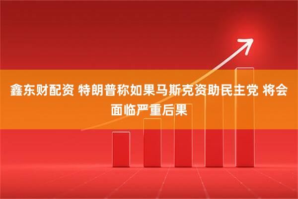 鑫东财配资 特朗普称如果马斯克资助民主党 将会面临严重后果
