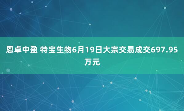 恩卓中盈 特宝生物6月19日大宗交易成交697.95万元