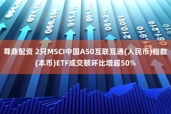 尊鼎配资 2只MSCI中国A50互联互通(人民币)指数(本币)ETF成交额环比增超50%