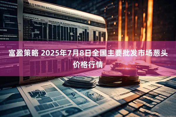 富盈策略 2025年7月8日全国主要批发市场葱头价格行情