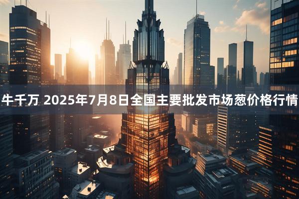 牛千万 2025年7月8日全国主要批发市场葱价格行情