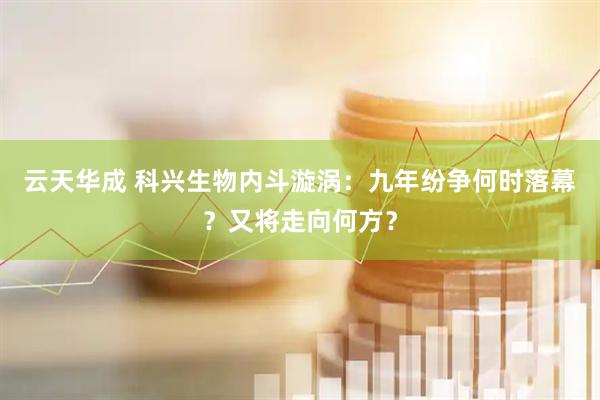 云天华成 科兴生物内斗漩涡：九年纷争何时落幕？又将走向何方？
