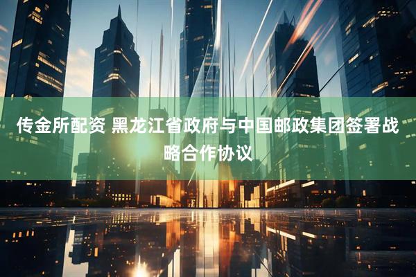 传金所配资 黑龙江省政府与中国邮政集团签署战略合作协议