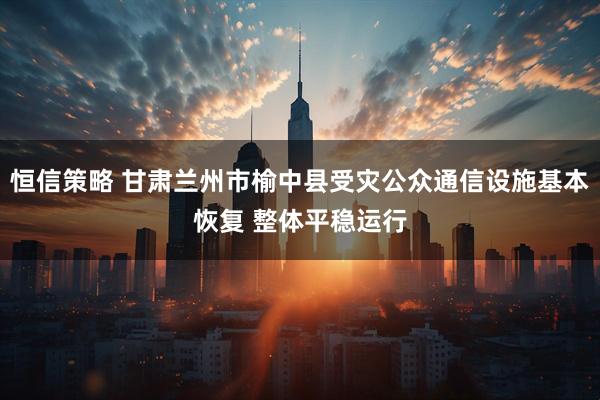 恒信策略 甘肃兰州市榆中县受灾公众通信设施基本恢复 整体平稳运行