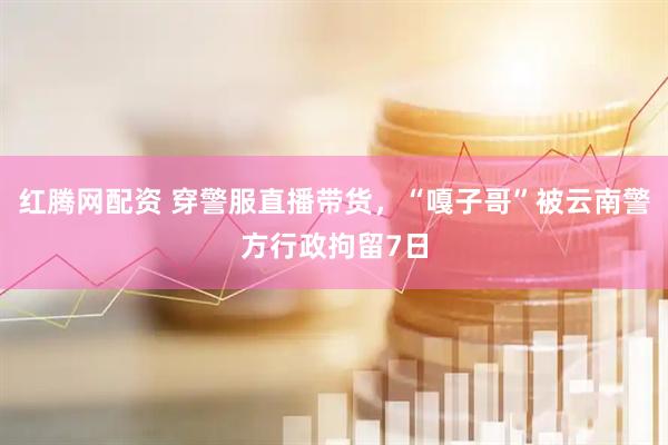 红腾网配资 穿警服直播带货，“嘎子哥”被云南警方行政拘留7日