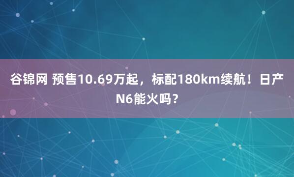 谷锦网 预售10.69万起，标配180km续航！日产N6能火吗？