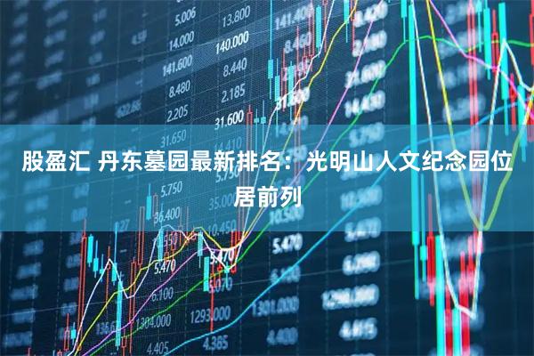 股盈汇 丹东墓园最新排名：光明山人文纪念园位居前列