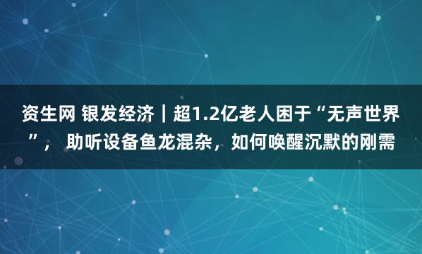 资生网 银发经济|超1.2亿老人困于“无声世界”, 助听设备鱼龙混杂,如何唤醒沉默的刚需