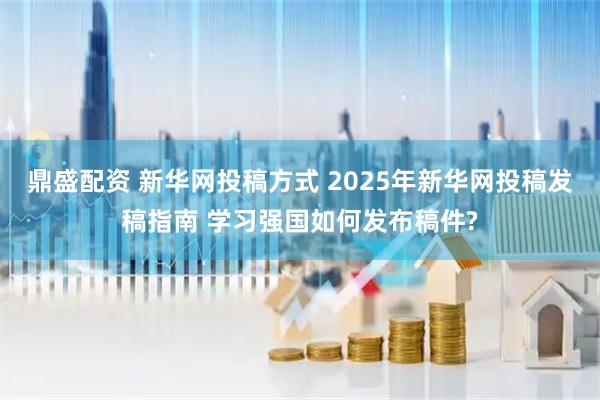 鼎盛配资 新华网投稿方式 2025年新华网投稿发稿指南 学习强国如何发布稿件?