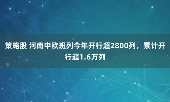 策略股 河南中欧班列今年开行超2800列,累计开行超1.6万列