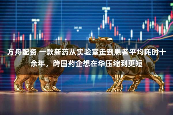 方舟配资 一款新药从实验室走到患者平均耗时十余年,跨国药企想在华压缩到更短