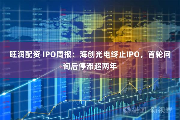 旺润配资 IPO周报:海创光电终止IPO,首轮问询后停滞超两年
