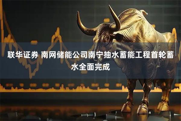 联华证券 南网储能公司南宁抽水蓄能工程首轮蓄水全面完成