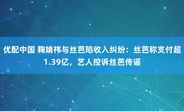 优配中国 鞠婧祎与丝芭陷收入纠纷:丝芭称支付超1.39亿,艺人控诉丝芭传谣