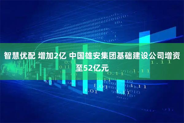 智慧优配 增加2亿 中国雄安集团基础建设公司增资至52亿元