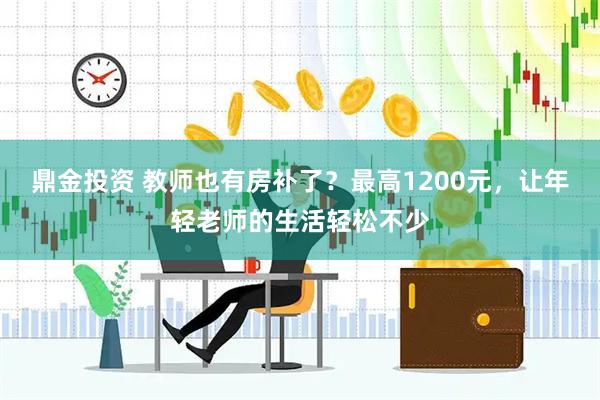 鼎金投资 教师也有房补了？最高1200元，让年轻老师的生活轻松不少