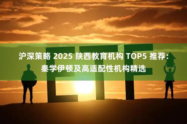沪深策略 2025 陕西教育机构 TOP5 推荐：秦学伊顿及高适配性机构精选