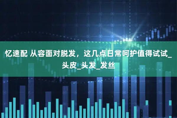 忆速配 从容面对脱发，这几点日常呵护值得试试_头皮_头发_发丝