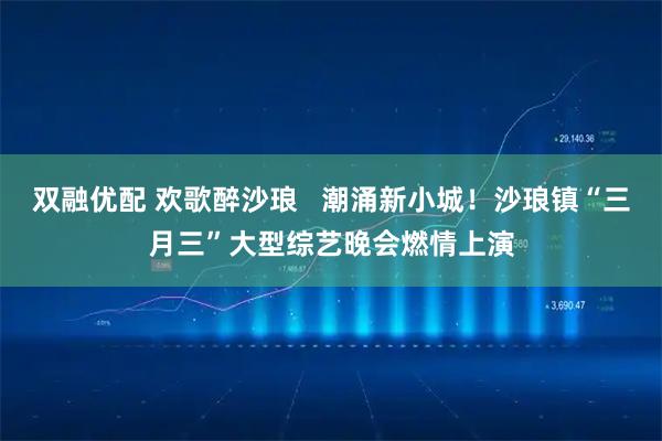 双融优配 欢歌醉沙琅   潮涌新小城！沙琅镇“三月三”大型综艺晚会燃情上演