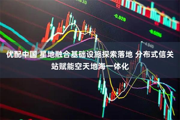 优配中国 星地融合基础设施探索落地 分布式信关站赋能空天地海一体化