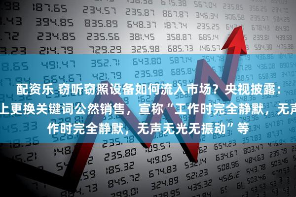配资乐 窃听窃照设备如何流入市场？央视披露：商家在电商平台上更换关键词公然销售，宣称“工作时完全静默，无声无光无振动”等