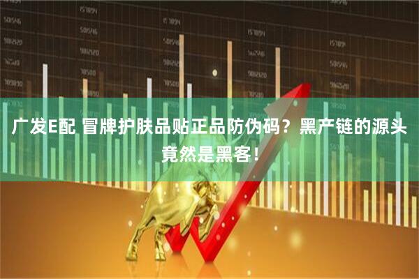 广发E配 冒牌护肤品贴正品防伪码？黑产链的源头竟然是黑客！